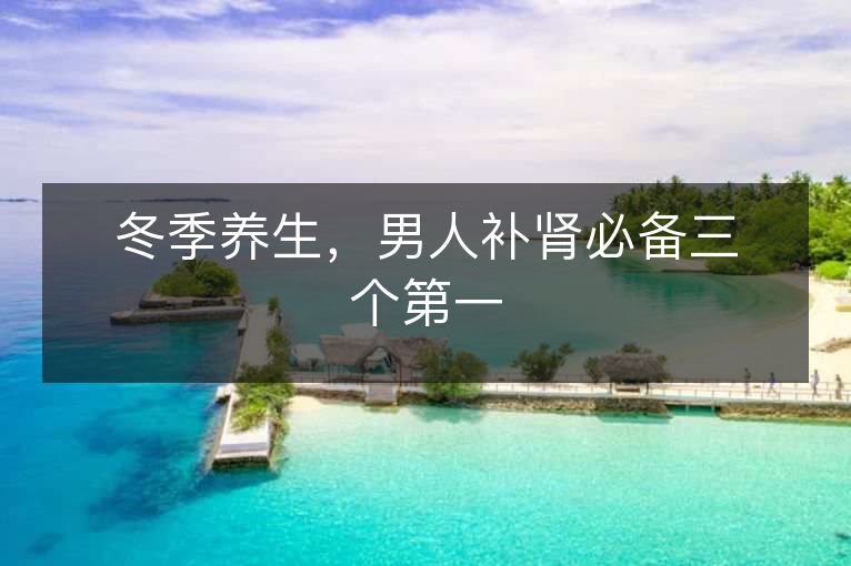 冬季养生,男人补肾必备三个第一 冬季养生,男人补肾必备三个第一