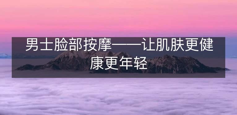 男士脸部按摩——让肌肤更健康更年轻 男士脸部按摩——让肌肤更健康更年轻